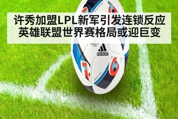 许秀加盟LPL新军引发连锁反应英雄联盟世界赛格局或迎巨变