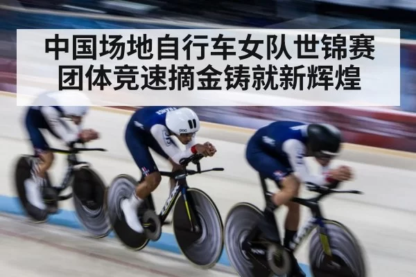 中国场地自行车女队世锦赛团体竞速摘金铸就新辉煌