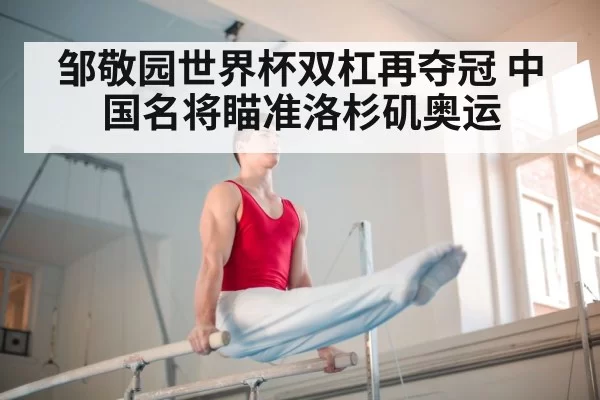 邹敬园世界杯双杠再夺冠 中国名将瞄准洛杉矶奥运