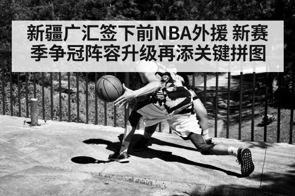 新疆广汇签下前NBA外援 新赛季争冠阵容升级再添关键拼图